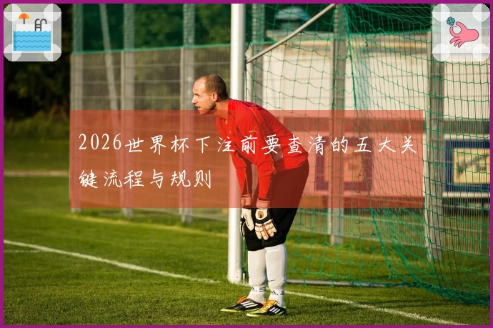 2026世界杯下注前要查清的五大关键流程与规则